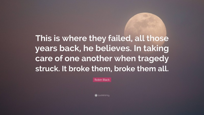 Robin Black Quote: “This is where they failed, all those years back, he believes. In taking care of one another when tragedy struck. It broke them, broke them all.”
