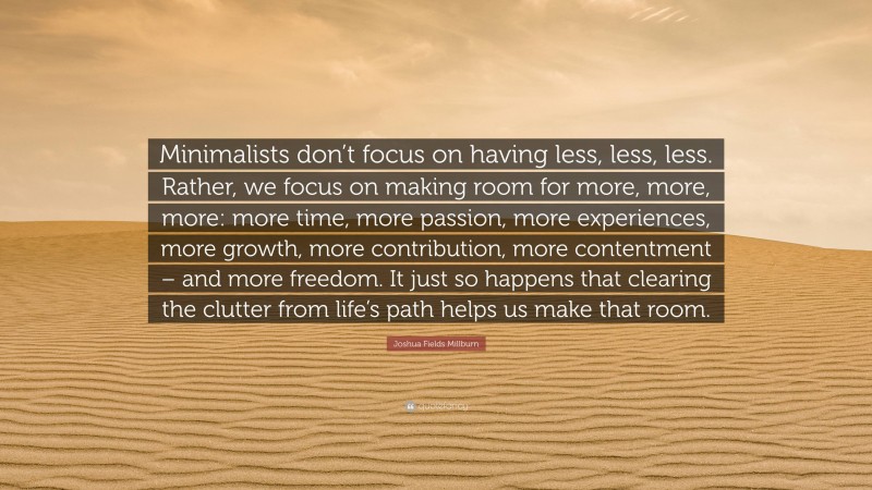 Joshua Fields Millburn Quote: “Minimalists don’t focus on having less, less, less. Rather, we focus on making room for more, more, more: more time, more passion, more experiences, more growth, more contribution, more contentment – and more freedom. It just so happens that clearing the clutter from life’s path helps us make that room.”