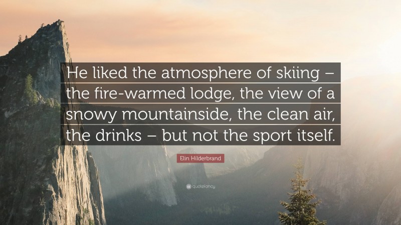 Elin Hilderbrand Quote: “He liked the atmosphere of skiing – the fire-warmed lodge, the view of a snowy mountainside, the clean air, the drinks – but not the sport itself.”