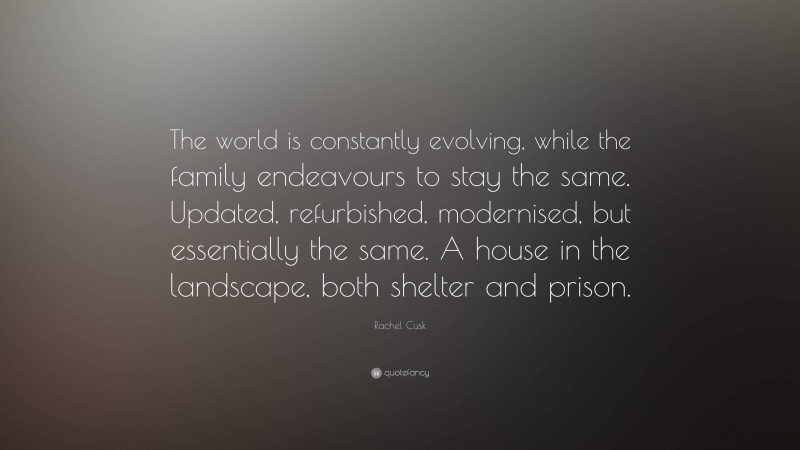 Rachel Cusk Quote: “The world is constantly evolving, while the family endeavours to stay the same. Updated, refurbished, modernised, but essentially the same. A house in the landscape, both shelter and prison.”