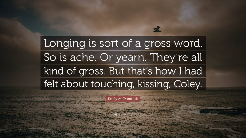 Emily M. Danforth Quote: “Longing is sort of a gross word. So is ache. Or yearn. They’re all kind of gross. But that’s how I had felt about touching, kissing, Coley.”