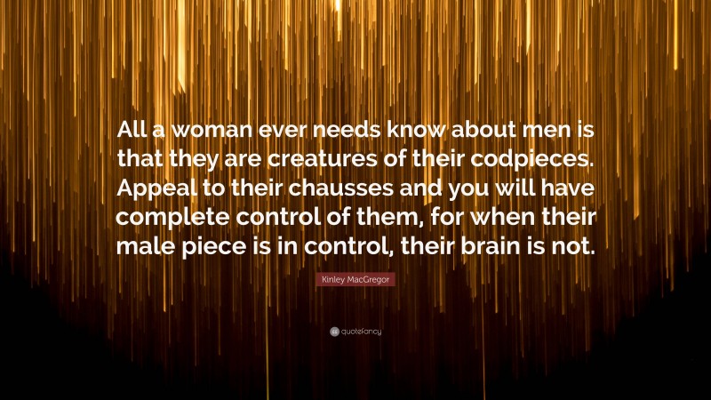 Kinley MacGregor Quote: “All a woman ever needs know about men is that they are creatures of their codpieces. Appeal to their chausses and you will have complete control of them, for when their male piece is in control, their brain is not.”