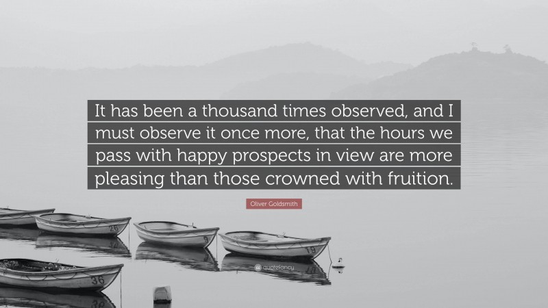 Oliver Goldsmith Quote: “It has been a thousand times observed, and I must observe it once more, that the hours we pass with happy prospects in view are more pleasing than those crowned with fruition.”
