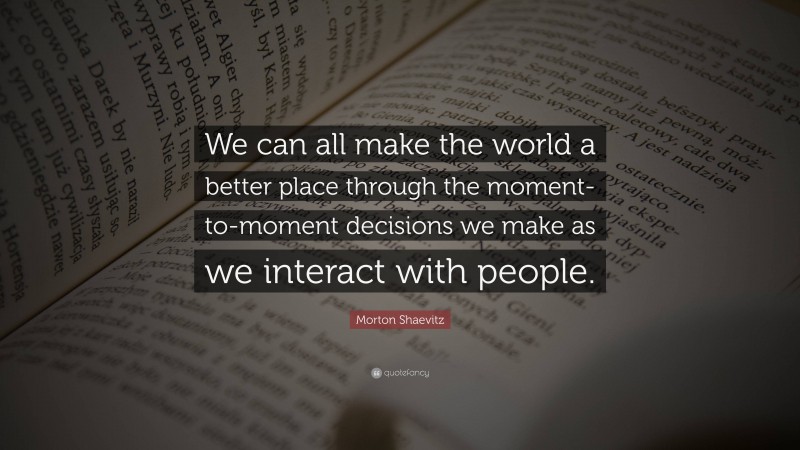 Morton Shaevitz Quote: “We can all make the world a better place through the moment-to-moment decisions we make as we interact with people.”