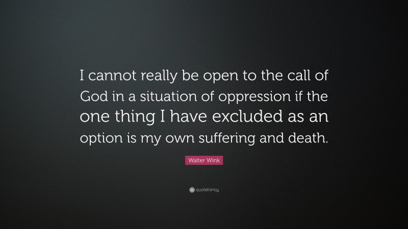 Walter Wink Quote: “I cannot really be open to the call of God in a situation of oppression if the one thing I have excluded as an option is my own suffering and death.”