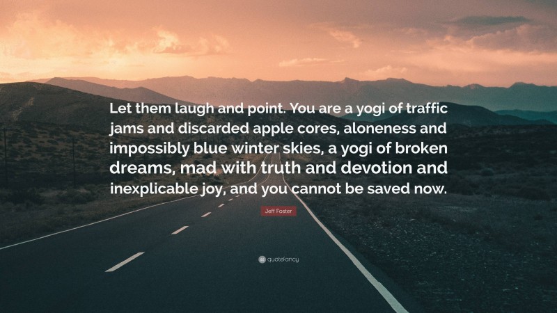 Jeff Foster Quote: “Let them laugh and point. You are a yogi of traffic jams and discarded apple cores, aloneness and impossibly blue winter skies, a yogi of broken dreams, mad with truth and devotion and inexplicable joy, and you cannot be saved now.”