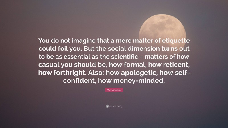 Atul Gawande Quote: “You do not imagine that a mere matter of etiquette could foil you. But the social dimension turns out to be as essential as the scientific – matters of how casual you should be, how formal, how reticent, how forthright. Also: how apologetic, how self-confident, how money-minded.”