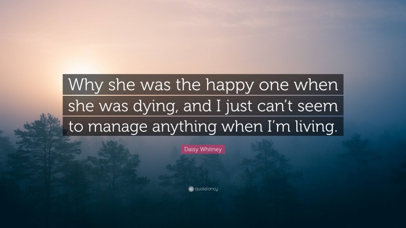 Daisy Whitney Quote: “Why she was the happy one when she was dying, and I just can’t seem to manage anything when I’m living.”