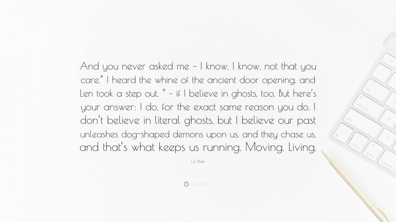 L.J. Shen Quote: “And you never asked me – I know, I know, not that you care.” I heard the whine of the ancient door opening, and Len took a step out. “ – if I believe in ghosts, too. But here’s your answer: I do, for the exact same reason you do. I don’t believe in literal ghosts, but I believe our past unleashes dog-shaped demons upon us, and they chase us, and that’s what keeps us running. Moving. Living.”