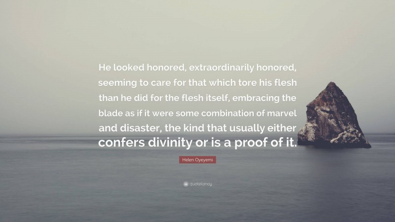 Helen Oyeyemi Quote: “He looked honored, extraordinarily honored, seeming to care for that which tore his flesh than he did for the flesh itself, embracing the blade as if it were some combination of marvel and disaster, the kind that usually either confers divinity or is a proof of it.”