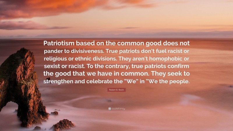 Robert B. Reich Quote: “Patriotism based on the common good does not pander to divisiveness. True patriots don’t fuel racist or religious or ethnic divisions. They aren’t homophobic or sexist or racist. To the contrary, true patriots confirm the good that we have in common. They seek to strengthen and celebrate the “We” in “We the people.”