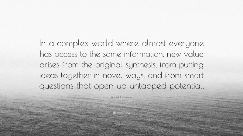Daniel Goleman Quote: “In a complex world where almost everyone has access to the same information, new value arises from the original synthesis, from putting ideas together in novel ways, and from smart questions that open up untapped potential.”