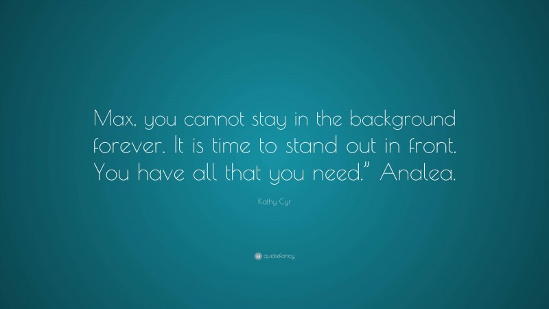 Kathy Cyr Quote: “Max, you cannot stay in the background forever. It is time to stand out in front. You have all that you need.” Analea.”