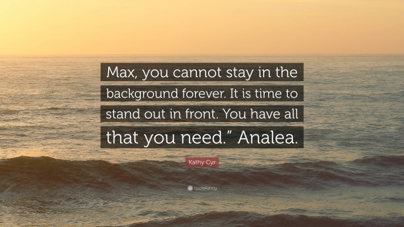 Kathy Cyr Quote: “Max, you cannot stay in the background forever. It is time to stand out in front. You have all that you need.” Analea.”