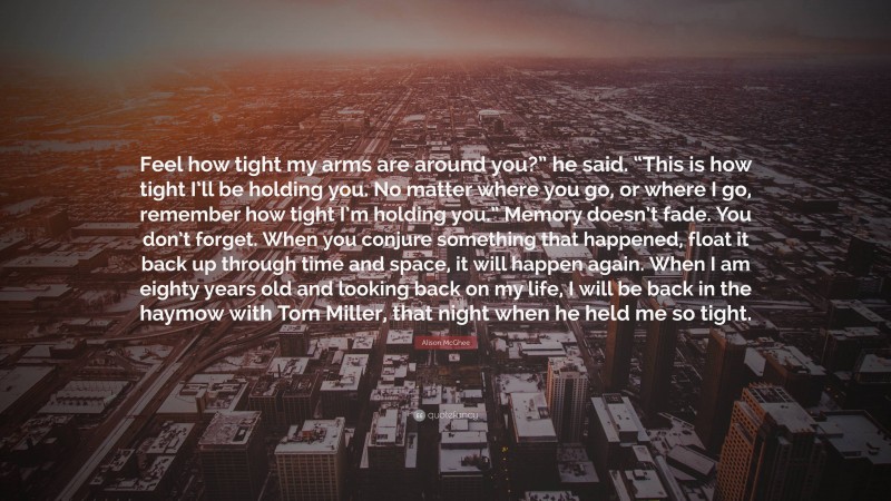 Alison McGhee Quote: “Feel how tight my arms are around you?” he said. “This is how tight I’ll be holding you. No matter where you go, or where I go, remember how tight I’m holding you.” Memory doesn’t fade. You don’t forget. When you conjure something that happened, float it back up through time and space, it will happen again. When I am eighty years old and looking back on my life, I will be back in the haymow with Tom Miller, that night when he held me so tight.”