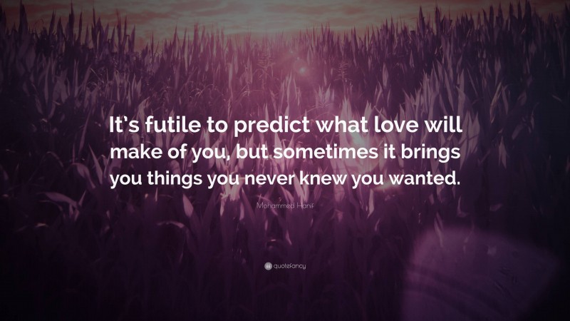 Mohammed Hanif Quote: “It’s futile to predict what love will make of you, but sometimes it brings you things you never knew you wanted.”