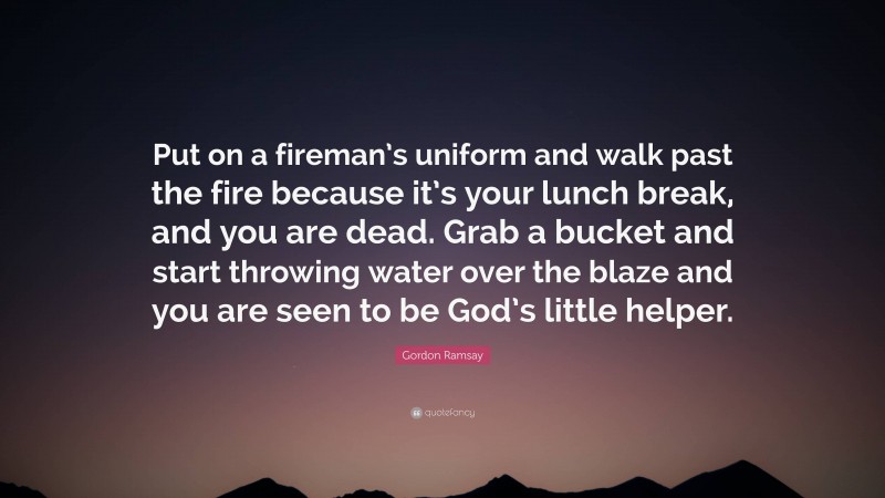 Gordon Ramsay Quote: “Put on a fireman’s uniform and walk past the fire because it’s your lunch break, and you are dead. Grab a bucket and start throwing water over the blaze and you are seen to be God’s little helper.”