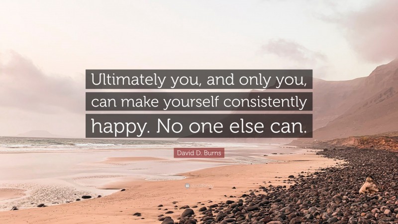 David D. Burns Quote: “Ultimately you, and only you, can make yourself consistently happy. No one else can.”