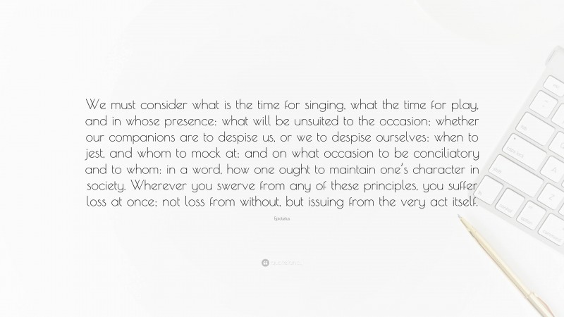 Epictetus Quote: “We must consider what is the time for singing, what the time for play, and in whose presence: what will be unsuited to the occasion; whether our companions are to despise us, or we to despise ourselves: when to jest, and whom to mock at: and on what occasion to be conciliatory and to whom: in a word, how one ought to maintain one’s character in society. Wherever you swerve from any of these principles, you suffer loss at once; not loss from without, but issuing from the very act itself.”