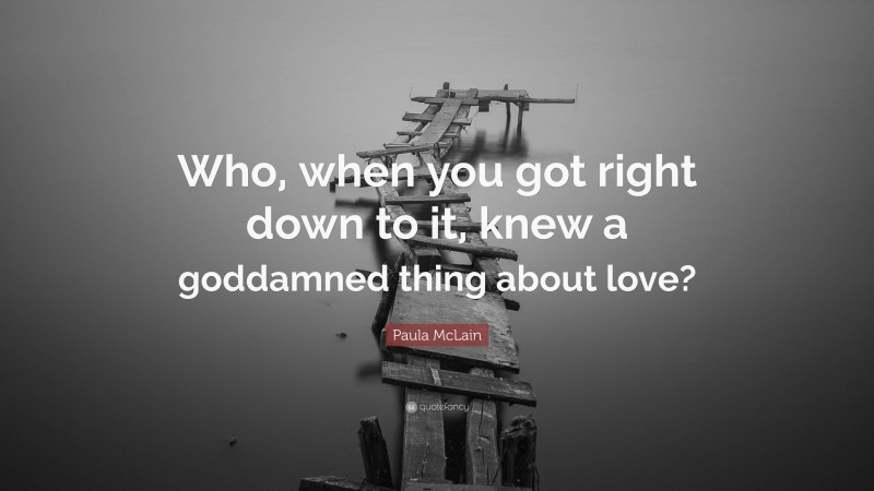 Paula McLain Quote: “Who, when you got right down to it, knew a goddamned thing about love?”