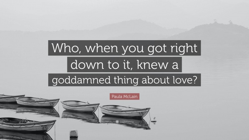 Paula McLain Quote: “Who, when you got right down to it, knew a goddamned thing about love?”
