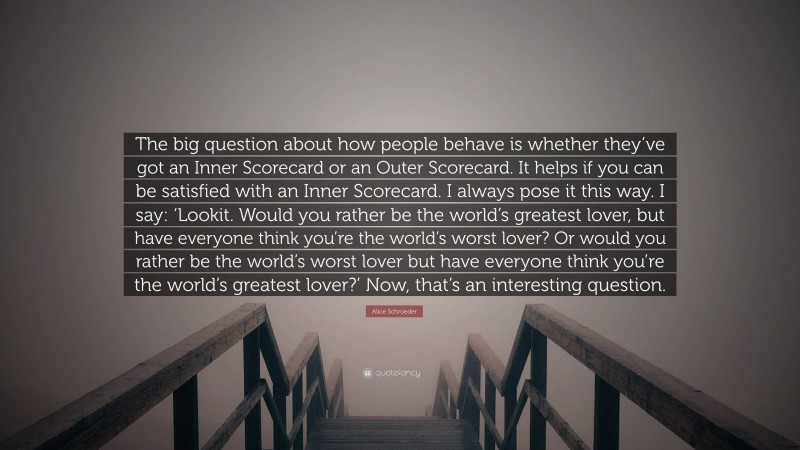 Alice Schroeder Quote: “The big question about how people behave is whether they’ve got an Inner Scorecard or an Outer Scorecard. It helps if you can be satisfied with an Inner Scorecard. I always pose it this way. I say: ‘Lookit. Would you rather be the world’s greatest lover, but have everyone think you’re the world’s worst lover? Or would you rather be the world’s worst lover but have everyone think you’re the world’s greatest lover?’ Now, that’s an interesting question.”