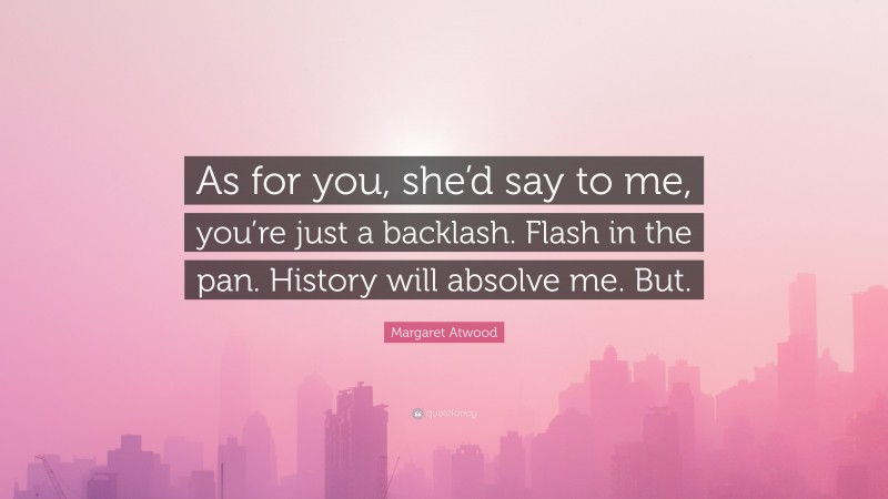 Margaret Atwood Quote: “As for you, she’d say to me, you’re just a backlash. Flash in the pan. History will absolve me. But.”