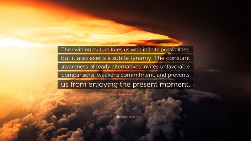 Esther Perel Quote: “The swiping culture lures us with infinite possibilities, but it also exerts a subtle tyranny. The constant awareness of ready alternatives invites unfavorable comparisons, weakens commitment, and prevents us from enjoying the present moment.”