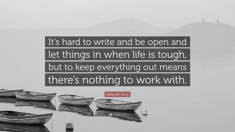 Deborah Levy Quote: “It’s hard to write and be open and let things in when life is tough, but to keep everything out means there’s nothing to work with.”