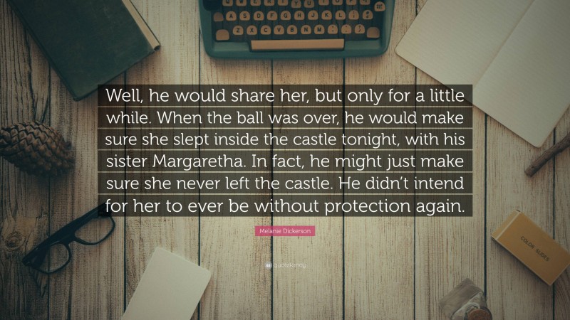 Melanie Dickerson Quote: “Well, he would share her, but only for a little while. When the ball was over, he would make sure she slept inside the castle tonight, with his sister Margaretha. In fact, he might just make sure she never left the castle. He didn’t intend for her to ever be without protection again.”