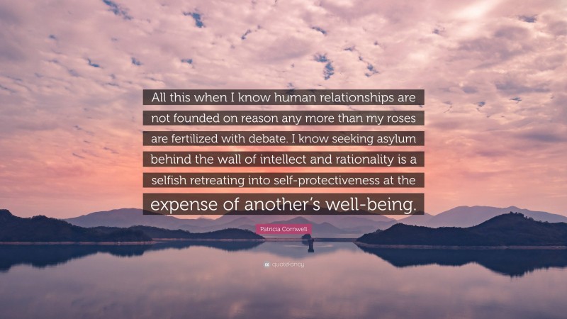 Patricia Cornwell Quote: “All this when I know human relationships are not founded on reason any more than my roses are fertilized with debate. I know seeking asylum behind the wall of intellect and rationality is a selfish retreating into self-protectiveness at the expense of another’s well-being.”