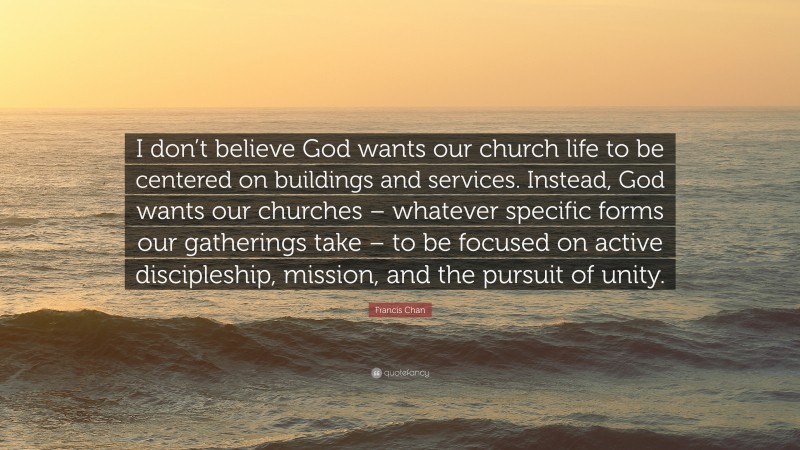 Francis Chan Quote: “I don’t believe God wants our church life to be centered on buildings and services. Instead, God wants our churches – whatever specific forms our gatherings take – to be focused on active discipleship, mission, and the pursuit of unity.”