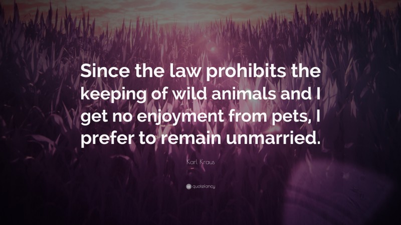 Karl Kraus Quote: “Since the law prohibits the keeping of wild animals and I get no enjoyment from pets, I prefer to remain unmarried.”