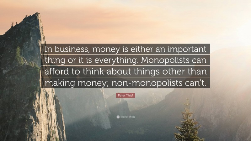 Peter Thiel Quote: “In business, money is either an important thing or it is everything. Monopolists can afford to think about things other than making money; non-monopolists can’t.”