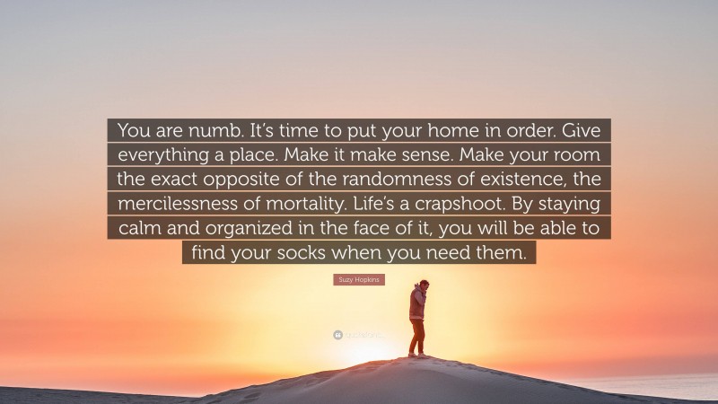 Suzy Hopkins Quote: “You are numb. It’s time to put your home in order. Give everything a place. Make it make sense. Make your room the exact opposite of the randomness of existence, the mercilessness of mortality. Life’s a crapshoot. By staying calm and organized in the face of it, you will be able to find your socks when you need them.”