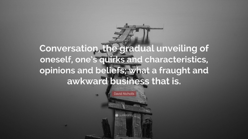 David Nicholls Quote: “Conversation, the gradual unveiling of oneself, one’s quirks and characteristics, opinions and beliefs; what a fraught and awkward business that is.”