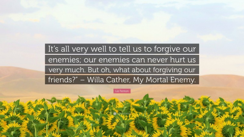 Liz Fenton Quote: “It’s all very well to tell us to forgive our enemies; our enemies can never hurt us very much. But oh, what about forgiving our friends?” – Willa Cather, My Mortal Enemy.”