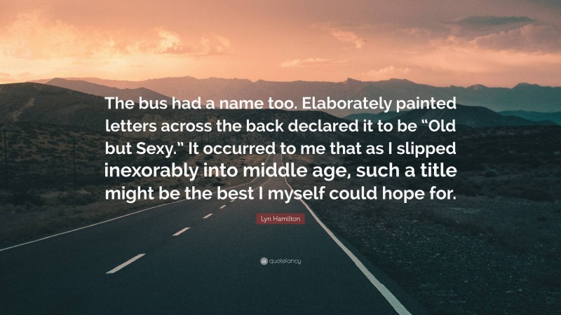 Lyn Hamilton Quote: “The bus had a name too. Elaborately painted letters across the back declared it to be “Old but Sexy.” It occurred to me that as I slipped inexorably into middle age, such a title might be the best I myself could hope for.”