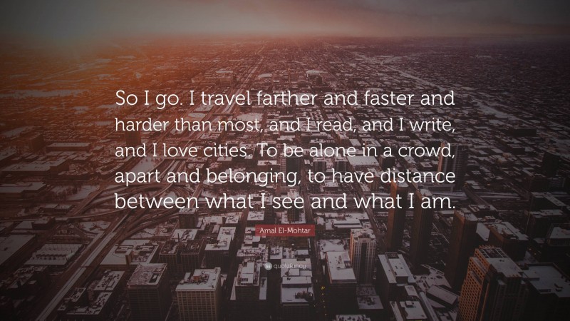 Amal El-Mohtar Quote: “So I go. I travel farther and faster and harder than most, and I read, and I write, and I love cities. To be alone in a crowd, apart and belonging, to have distance between what I see and what I am.”