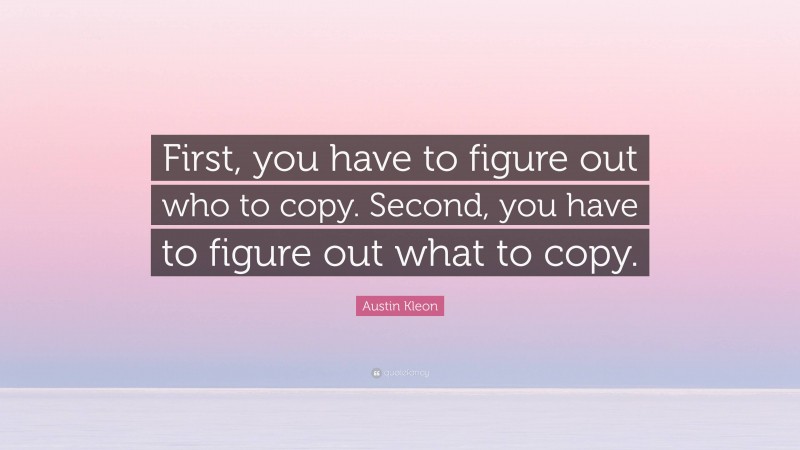 Austin Kleon Quote: “First, you have to figure out who to copy. Second, you have to figure out what to copy.”