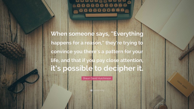 Shaun David Hutchinson Quote: “When someone says, “Everything happens for a reason,” they’re trying to convince you there’s a pattern for your life, and that if you pay close attention, it’s possible to decipher it.”