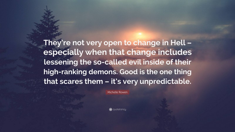 Michelle Rowen Quote: “They’re not very open to change in Hell – especially when that change includes lessening the so-called evil inside of their high-ranking demons. Good is the one thing that scares them – it’s very unpredictable.”