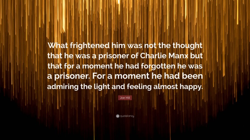 Joe Hill Quote: “What frightened him was not the thought that he was a prisoner of Charlie Manx but that for a moment he had forgotten he was a prisoner. For a moment he had been admiring the light and feeling almost happy.”