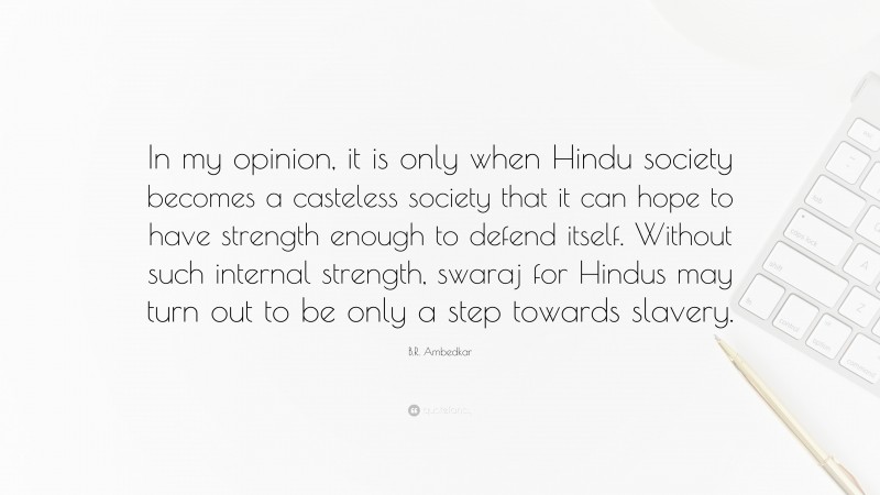 B.R. Ambedkar Quote: “In my opinion, it is only when Hindu society becomes a casteless society that it can hope to have strength enough to defend itself. Without such internal strength, swaraj for Hindus may turn out to be only a step towards slavery.”