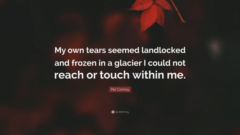 Pat Conroy Quote: “My own tears seemed landlocked and frozen in a glacier I could not reach or touch within me.”