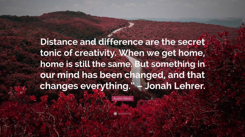 Austin Kleon Quote: “Distance and difference are the secret tonic of creativity. When we get home, home is still the same. But something in our mind has been changed, and that changes everything.” – Jonah Lehrer.”