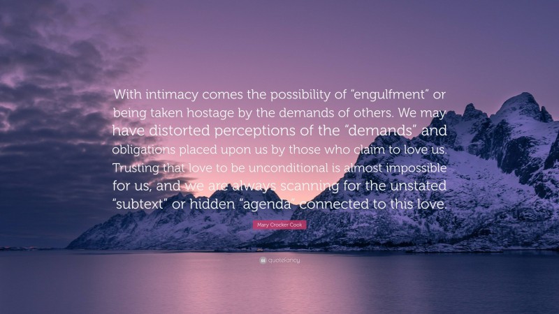 Mary Crocker Cook Quote: “With intimacy comes the possibility of “engulfment” or being taken hostage by the demands of others. We may have distorted perceptions of the “demands” and obligations placed upon us by those who claim to love us. Trusting that love to be unconditional is almost impossible for us, and we are always scanning for the unstated “subtext” or hidden “agenda” connected to this love.”