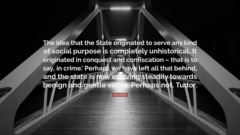 Matt Ridley Quote: “The idea that the State originated to serve any kind of social purpose is completely unhistorical. It originated in conquest and confiscation – that is to say, in crime.’ Perhaps we have left all that behind, and the state is now evolving steadily towards benign and gentle virtue. Perhaps not. Tudor.”