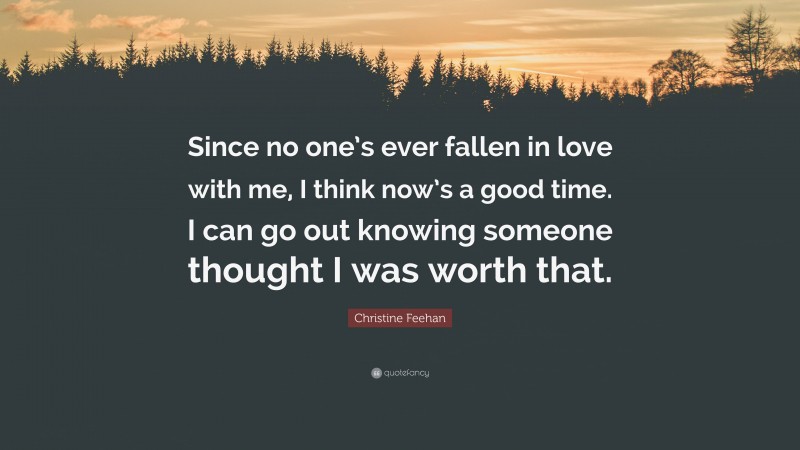 Christine Feehan Quote: “Since no one’s ever fallen in love with me, I think now’s a good time. I can go out knowing someone thought I was worth that.”