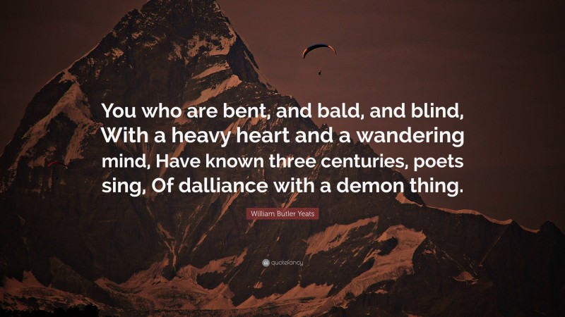 William Butler Yeats Quote: “You who are bent, and bald, and blind, With a heavy heart and a wandering mind, Have known three centuries, poets sing, Of dalliance with a demon thing.”